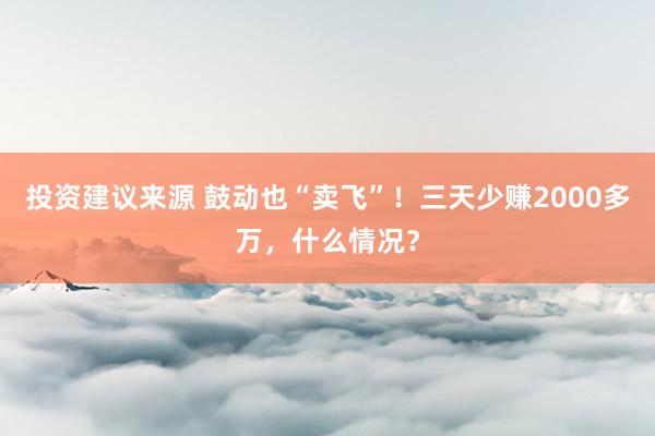 投资建议来源 鼓动也“卖飞”！三天少赚2000多万，什么情况？