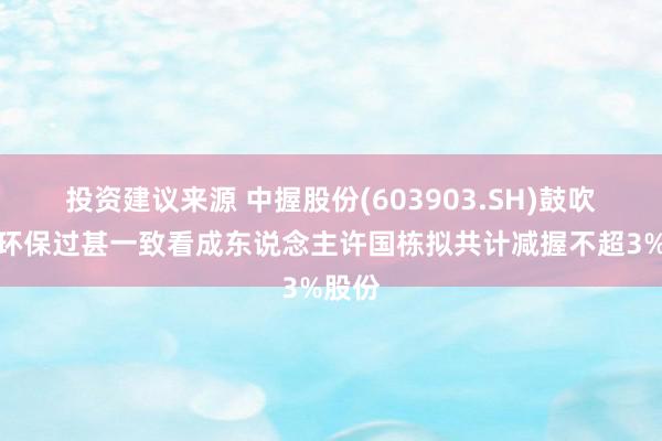 投资建议来源 中握股份(603903.SH)鼓吹中握环保过甚一致看成东说念主许国栋拟共计减握不超3%股份