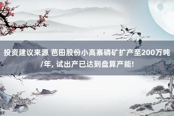 投资建议来源 芭田股份小高寨磷矿扩产至200万吨/年, 试出产已达到盘算产能!