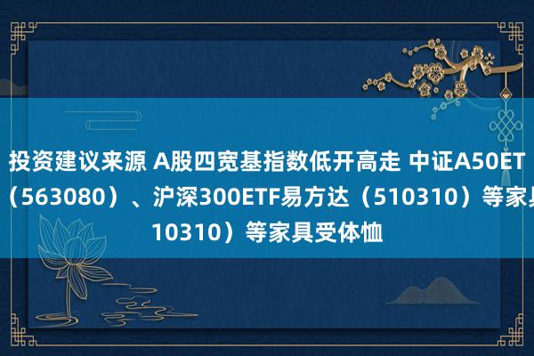 投资建议来源 A股四宽基指数低开高走 中证A50ETF易方达（563080）、沪深300ETF易方达（510310）等家具受体恤