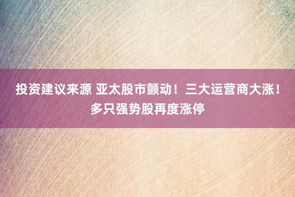 投资建议来源 亚太股市颤动！三大运营商大涨！多只强势股再度涨停