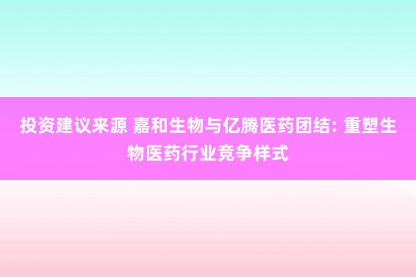 投资建议来源 嘉和生物与亿腾医药团结: 重塑生物医药行业竞争样式