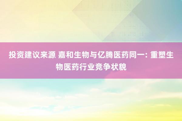 投资建议来源 嘉和生物与亿腾医药同一: 重塑生物医药行业竞争状貌