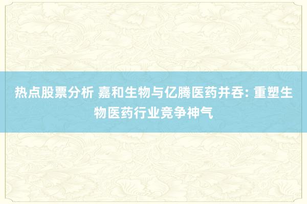 热点股票分析 嘉和生物与亿腾医药并吞: 重塑生物医药行业竞争神气