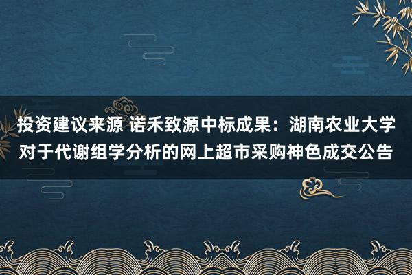 投资建议来源 诺禾致源中标成果：湖南农业大学对于代谢组学分析的网上超市采购神色成交公告