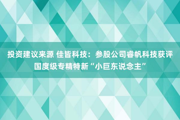 投资建议来源 佳皆科技：参股公司睿帆科技获评国度级专精特新“小巨东说念主”