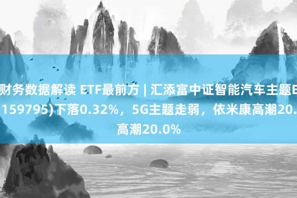 财务数据解读 ETF最前方 | 汇添富中证智能汽车主题ETF(159795)下落0.32%，5G主题走弱，依米康高潮20.0%