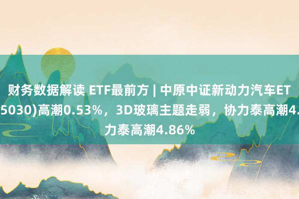 财务数据解读 ETF最前方 | 中原中证新动力汽车ETF(515030)高潮0.53%，3D玻璃主题走弱，协力泰高潮4.86%