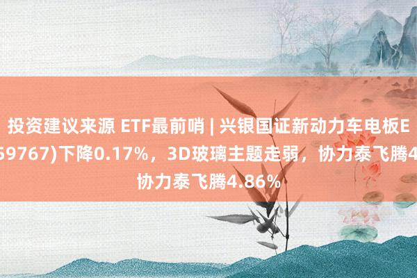 投资建议来源 ETF最前哨 | 兴银国证新动力车电板ETF(159767)下降0.17%，3D玻璃主题走弱，协力泰飞腾4.86%