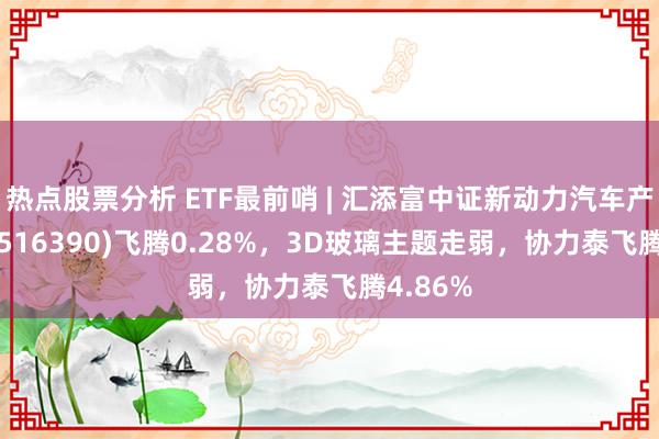 热点股票分析 ETF最前哨 | 汇添富中证新动力汽车产业ETF(516390)飞腾0.28%，3D玻璃主题走弱，协力泰飞腾4.86%