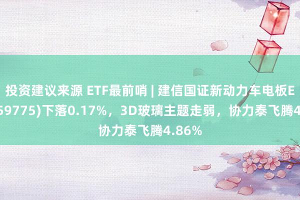 投资建议来源 ETF最前哨 | 建信国证新动力车电板ETF(159775)下落0.17%，3D玻璃主题走弱，协力泰飞腾4.86%