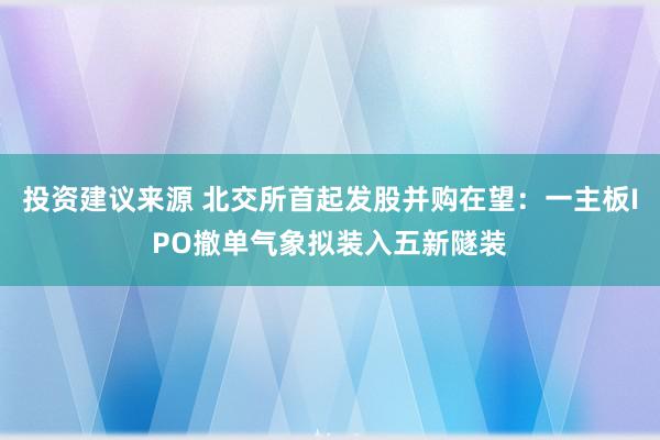 投资建议来源 北交所首起发股并购在望：一主板IPO撤单气象拟装入五新隧装