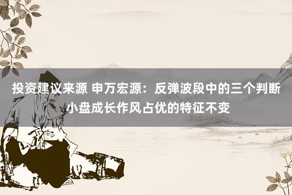 投资建议来源 申万宏源：反弹波段中的三个判断 小盘成长作风占优的特征不变