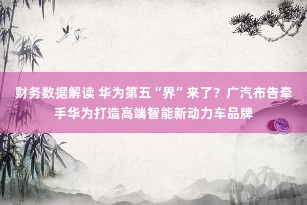 财务数据解读 华为第五“界”来了？广汽布告牵手华为打造高端智能新动力车品牌