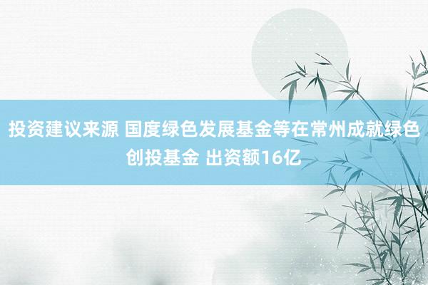 投资建议来源 国度绿色发展基金等在常州成就绿色创投基金 出资额16亿