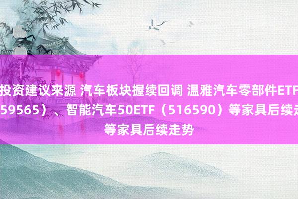 投资建议来源 汽车板块握续回调 温雅汽车零部件ETF（159565）、智能汽车50ETF（516590）等家具后续走势