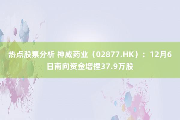 热点股票分析 神威药业（02877.HK）：12月6日南向资金增捏37.9万股