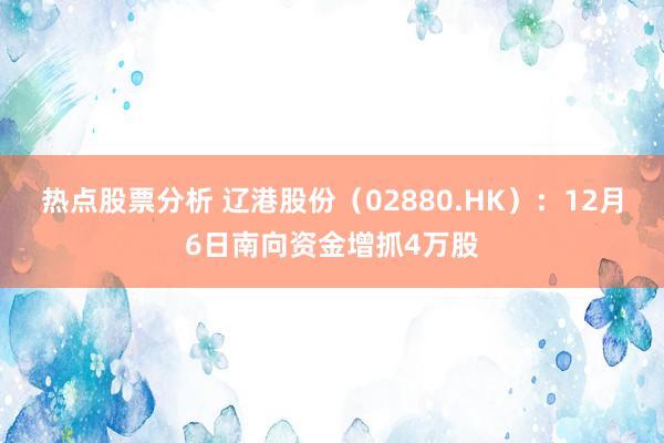 热点股票分析 辽港股份（02880.HK）：12月6日南向资金增抓4万股