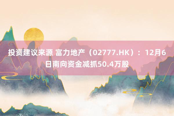 投资建议来源 富力地产（02777.HK）：12月6日南向资金减抓50.4万股