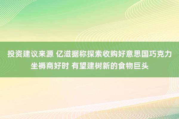 投资建议来源 亿滋据称探索收购好意思国巧克力坐褥商好时 有望建树新的食物巨头