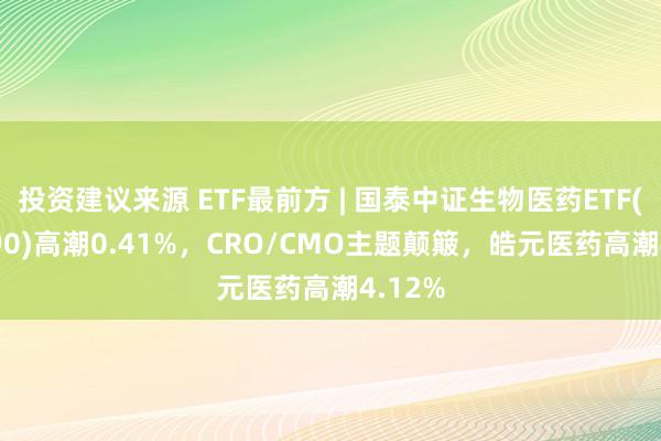 投资建议来源 ETF最前方 | 国泰中证生物医药ETF(512290)高潮0.41%，CRO/CMO主题颠簸，皓元医药高潮4.12%