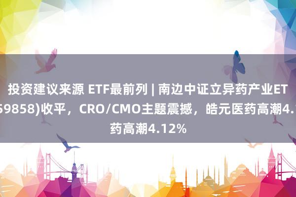 投资建议来源 ETF最前列 | 南边中证立异药产业ETF(159858)收平，CRO/CMO主题震撼，皓元医药高潮4.12%