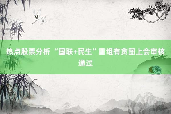 热点股票分析 “国联+民生”重组有贪图上会审核通过