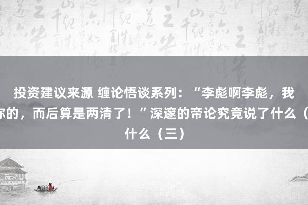 投资建议来源 缠论悟谈系列：“李彪啊李彪，我欠你的，而后算是两清了！”深邃的帝论究竟说了什么（三）