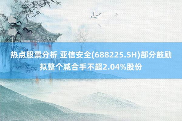 热点股票分析 亚信安全(688225.SH)部分鼓励拟整个减合手不超2.04%股份