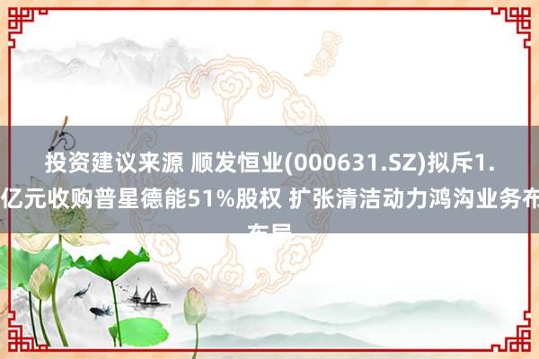 投资建议来源 顺发恒业(000631.SZ)拟斥1.43亿元收购普星德能51%股权 扩张清洁动力鸿沟业务布局