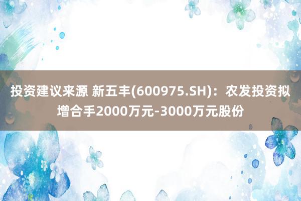 投资建议来源 新五丰(600975.SH)：农发投资拟增合手2000万元-3000万元股份