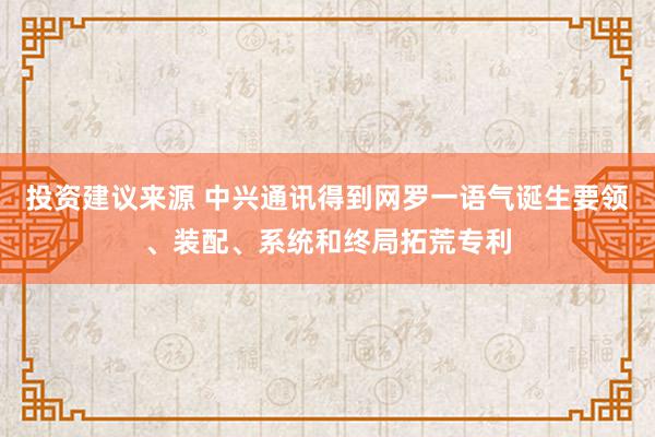 投资建议来源 中兴通讯得到网罗一语气诞生要领、装配、系统和终局拓荒专利