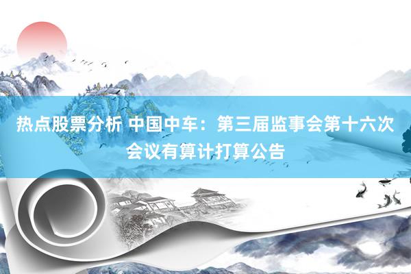 热点股票分析 中国中车：第三届监事会第十六次会议有算计打算公告