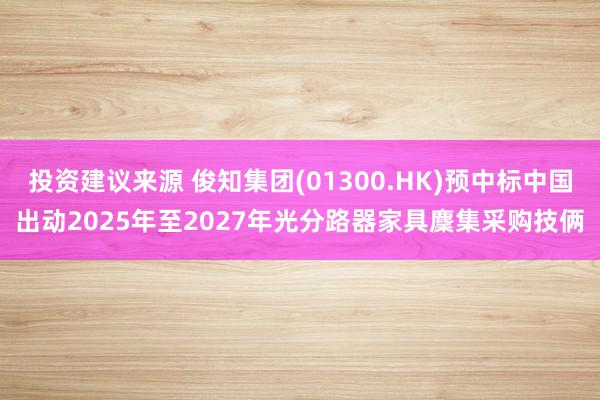 投资建议来源 俊知集团(01300.HK)预中标中国出动2025年至2027年光分路器家具麇集采购技俩