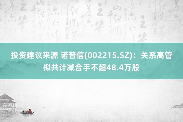 投资建议来源 诺普信(002215.SZ)：关系高管拟共计减合手不超48.4万股