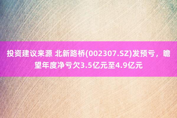 投资建议来源 北新路桥(002307.SZ)发预亏，瞻望年度净亏欠3.5亿元至4.9亿元