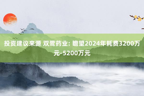 投资建议来源 双鹭药业: 瞻望2024年耗费3200万元-5200万元