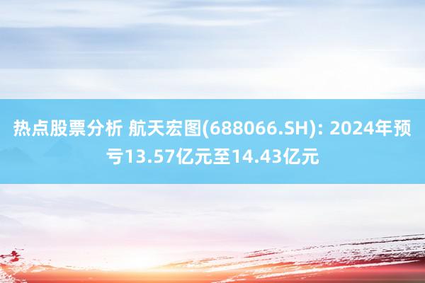 热点股票分析 航天宏图(688066.SH): 2024年预亏13.57亿元至14.43亿元