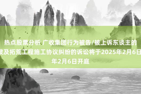 热点股票分析 广收集团行为被告/被上诉东谈主的1起波及拓荒工程施工协议纠纷的诉讼将于2025年2月6日开庭