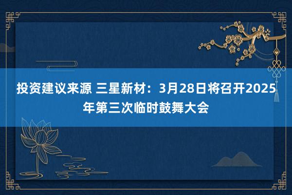 投资建议来源 三星新材：3月28日将召开2025年第三次临时鼓舞大会