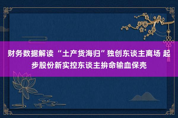 财务数据解读 “土产货海归”独创东谈主离场 起步股份新实控东谈主拚命输血保壳