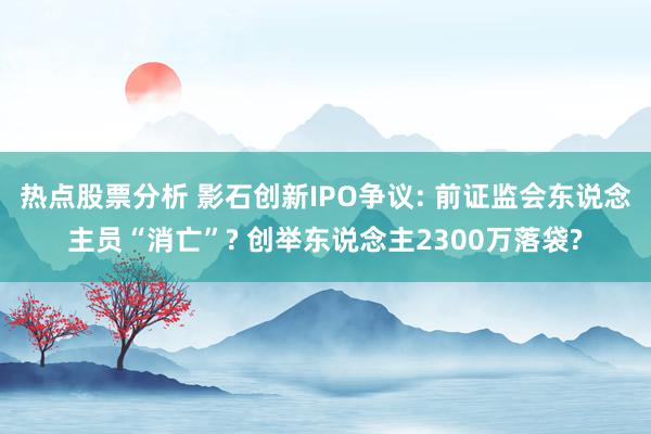 热点股票分析 影石创新IPO争议: 前证监会东说念主员“消亡”? 创举东说念主2300万落袋?