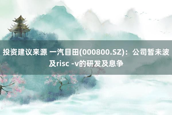 投资建议来源 一汽目田(000800.SZ)：公司暂未波及risc -v的研发及息争