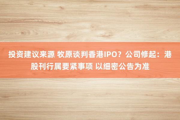 投资建议来源 牧原谈判香港IPO？公司修起：港股刊行属要紧事项 以细密公告为准