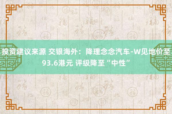 投资建议来源 交银海外：降理念念汽车-W见地价至93.6港元 评级降至“中性”